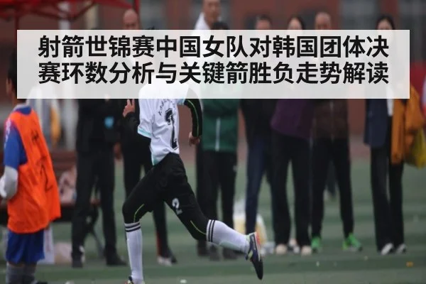 射箭世锦赛中国女队对韩国团体决赛环数分析与关键箭胜负走势解读